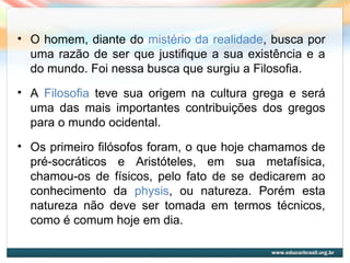 • O homem, diante do mistério da realidade, busca por
uma razão de ser que justifique a sua existência e a
do mundo. Foi nessa busca que surgiu a Filosofia.
• A Filosofia teve sua origem na cultura grega e será
uma das mais importantes contribuições dos gregos
para o mundo ocidental.
• Os primeiro filósofos foram, o que hoje chamamos de
pré-socráticos e Aristóteles, em sua metafísica,
chamou-os de físicos, pelo fato de se dedicarem ao
conhecimento da physis, ou natureza. Porém esta
natureza não deve ser tomada em termos técnicos,
como é comum hoje em dia.
 