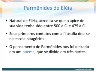 Parmênides de Eléia
• Natural de Eléia, acredita-se que o ápice de
sua vida tenha sido entre 500 a.C. e 475 a.C.
• Seus primeiros contatos com a filosofia deu-se
na escola pitagórica.
• O pensamento de Parmênides nos foi deixado
em um poema, que se divide em três partes:
 