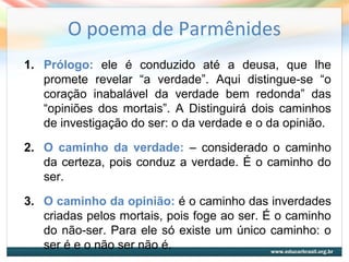O poema de Parmênides
1. Prólogo: ele é conduzido até a deusa, que lhe
promete revelar “a verdade”. Aqui distingue-se “o
coração inabalável da verdade bem redonda” das
“opiniões dos mortais”. A Distinguirá dois caminhos
de investigação do ser: o da verdade e o da opinião.
2. O caminho da verdade: – considerado o caminho
da certeza, pois conduz a verdade. É o caminho do
ser.
3. O caminho da opinião: é o caminho das inverdades
criadas pelos mortais, pois foge ao ser. É o caminho
do não-ser. Para ele só existe um único caminho: o
ser é e o não ser não é.
 