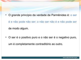 • O grande princípio da verdade de Parmênides é: o ser
é e não pode não ser; o não ser não é e não pode ser
de modo algum.
• O ser é o positivo puro e o não ser é o negativo puro,
um é completamente contraditório ao outro.
 