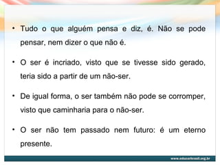 • Tudo o que alguém pensa e diz, é. Não se pode
pensar, nem dizer o que não é.
• O ser é incriado, visto que se tivesse sido gerado,
teria sido a partir de um não-ser.
• De igual forma, o ser também não pode se corromper,
visto que caminharia para o não-ser.
• O ser não tem passado nem futuro: é um eterno
presente.
 