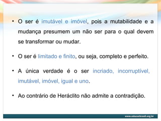 • O ser é imutável e imóvel, pois a mutabilidade e a
mudança presumem um não ser para o qual devem
se transformar ou mudar.
• O ser é limitado e finito, ou seja, completo e perfeito.
• A única verdade é o ser incriado, incorruptível,
imutável, imóvel, igual e uno.
• Ao contrário de Heráclito não admite a contradição.
 