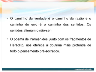 • O caminho da verdade é o caminho da razão e o
caminho do erro é o caminho dos sentidos. Os
sentidos afirmam o não-ser.
• O poema de Parmênides, junto com os fragmentos de
Heráclito, nos oferece a doutrina mais profunda de
todo o pensamento pré-socrático.
 