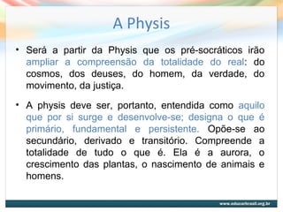 A Physis
• Será a partir da Physis que os pré-socráticos irão
ampliar a compreensão da totalidade do real: do
cosmos, dos deuses, do homem, da verdade, do
movimento, da justiça.
• A physis deve ser, portanto, entendida como aquilo
que por si surge e desenvolve-se; designa o que é
primário, fundamental e persistente. Opõe-se ao
secundário, derivado e transitório. Compreende a
totalidade de tudo o que é. Ela é a aurora, o
crescimento das plantas, o nascimento de animais e
homens.
 