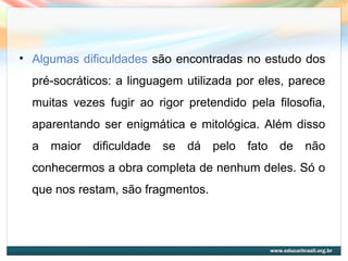 • Algumas dificuldades são encontradas no estudo dos
pré-socráticos: a linguagem utilizada por eles, parece
muitas vezes fugir ao rigor pretendido pela filosofia,
aparentando ser enigmática e mitológica. Além disso
a maior dificuldade se dá pelo fato de não
conhecermos a obra completa de nenhum deles. Só o
que nos restam, são fragmentos.
 