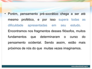 • Porém, pensamento pré-socrático chega a ser até
mesmo profético, e por isso supera todas as
dificuldade apresentadas em seu estudo.
Encontramos nos fragmentos desses filósofos, muitos
fundamentos que determinaram o curso do
pensamento ocidental. Sendo assim, estão mais
próximos de nós do que muitas vezes imaginamos.
 