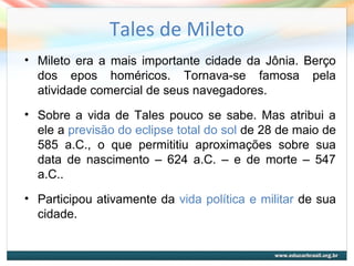 Tales de Mileto
• Mileto era a mais importante cidade da Jônia. Berço
dos epos homéricos. Tornava-se famosa pela
atividade comercial de seus navegadores.
• Sobre a vida de Tales pouco se sabe. Mas atribui a
ele a previsão do eclipse total do sol de 28 de maio de
585 a.C., o que permititiu aproximações sobre sua
data de nascimento – 624 a.C. – e de morte – 547
a.C..
• Participou ativamente da vida política e militar de sua
cidade.
 