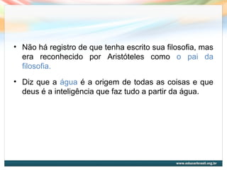 • Não há registro de que tenha escrito sua filosofia, mas
era reconhecido por Aristóteles como o pai da
filosofia.
• Diz que a água é a origem de todas as coisas e que
deus é a inteligência que faz tudo a partir da água.
 
