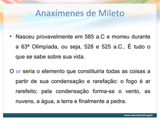 Anaxímenes de Mileto
• Nasceu provavelmente em 585 a.C e morreu durante
a 63ª Olimpíada, ou seja, 528 e 525 a.C.. É tudo o
que se sabe sobre sua vida.
O ar seria o elemento que constituiria todas as coisas a
partir de sua condensação e rarefação: o fogo é ar
rarefeito; pela condensação forma-se o vento, as
nuvens, a água, a terra e finalmente a pedra.
 