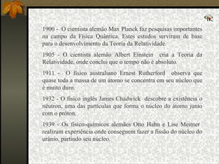 1900 -  O cientista alemão Max Planck faz pesquisas importantes na campo da Física Quântica. Estes estudos serviram de base para o desenvolvimento da Teoria da Relatividade.  1905 - O cientista alemão Albert Einstein  cria a Teoria da Relatividade, onde conclui que o tempo não é absoluto.  1911 -  O físico australiano Ernest Rutherford  observa que quase toda a massa de um átomo se concentra em seu núcleo que é muito duro.  1932 - O físico inglês James Chadwick  descobre a existência o nêutron, uma das partículas que forma o núcleo do átomo junto com o próton.  1939 - Os físico-químicos alemães Otto Hahn e Lise Meitner  realizam experiência onde conseguem fazer a fissão do núcleo do urânio, partindo seu núcleo.  