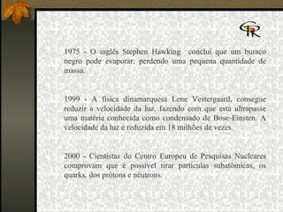   1975 - O inglês Stephen Hawking  conclui que um buraco negro pode evaporar, perdendo uma pequena quantidade de massa.  1999 - A física dinamarquesa Lene Vestergaard, consegue reduzir a velocidade da luz, fazendo com que esta ultrapasse uma matéria conhecida como condensado de Bose-Einsten. A velocidade da luz é reduzida em 18 milhões de vezes.  2000 - Cientistas do Centro Europeu de Pesquisas Nucleares comprovam que é possível tirar partículas subatômicas, os quarks, dos prótons e nêutrons.      