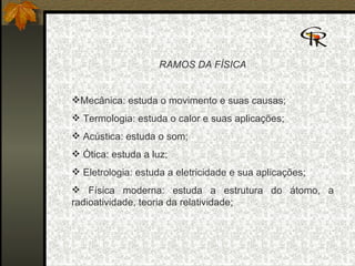 RAMOS DA FÍSICA Mecânica: estuda o movimento e suas causas; Termologia: estuda o calor e suas aplicações; Acústica: estuda o som; Ótica: estuda a luz; Eletrologia: estuda a eletricidade e sua aplicações; Física moderna: estuda a estrutura do átomo, a radioatividade, teoria da relatividade;  