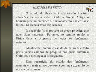 HISTÓRIA DA FÍSICA O estudo da física está relacionado à várias situações da nossa vida. Desde a Grécia Antiga o homem procura entender o funcionamento das coisas e buscou na ciência estas explicações.  O vocábulo física provém do grego  physiké , que quer dizer natureza.  Portanto, no sentido amplo, a Física deveria ocupar-se de todos os fenômenos naturais. Atualmente, porém, o estudo da natureza é feito por diversos campos de pesquisa nos quais entram a Química, a Geologia, a Biologia etc. Essa repartição do estudo dos fenômenos naturais em mais ramos deve-se à contínua expansão de nosso conhecimento.   