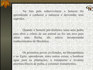Na luta pela sobrevivência o homem foi aprendendo a conhecer a natureza e desvendar seus segredos.   Quando o homem pré-histórico usou uma pedra para abrir o crânio de um animal ou fez um arco para atirar uma flecha, ele estava incorporando conhecimentos de Mecânica.   Os primeiros povos civilizados, na Mesopotâmia e no Egito, aprenderam, entre outras coisas, a bombear água para as plantações, a transportar e levantar enormes blocos de pedra, a construir monumentos. 