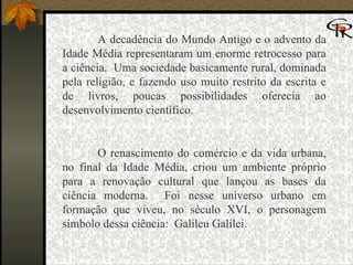 A decadência do Mundo Antigo e o advento da Idade Média representaram um enorme retrocesso para a ciência.  Uma sociedade basicamente rural, dominada pela religião, e fazendo uso muito restrito da escrita e de livros, poucas possibilidades oferecia ao desenvolvimento científico.   O renascimento do comércio e da vida urbana, no final da Idade Média, criou um ambiente próprio para a renovação cultural que lançou as bases da ciência moderna.  Foi nesse universo urbano em formação que viveu, no século XVI, o personagem símbolo dessa ciência:  Galileu Galilei. 