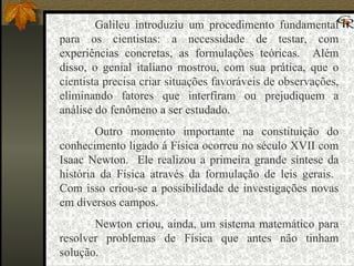 Galileu introduziu um procedimento fundamental para os cientistas: a necessidade de testar, com experiências concretas, as formulações teóricas.  Além disso, o genial italiano mostrou, com sua prática, que o cientista precisa criar situações favoráveis de observações, eliminando fatores que interfiram ou prejudiquem a análise do fenômeno a ser estudado. Outro momento importante na constituição do conhecimento ligado á Física ocorreu no século XVII com Isaac Newton.  Ele realizou a primeira grande síntese da história da Física através da formulação de leis gerais.  Com isso criou-se a possibilidade de investigações novas em diversos campos. Newton criou, ainda, um sistema matemático para resolver problemas de Física que antes não tinham solução. 