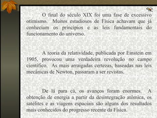O final do século XIX foi uma fase de excessivo otimismo.  Muitos estudiosos de Física achavam que já conheciam os princípios e as leis fundamentais do funcionamento do universo.   A teoria da relatividade, publicada por Einstein em 1905, provocou uma verdadeira revolução no campo científico.  As mais arraigadas certezas, baseadas nas leis mecânicas de Newton, passaram a ser revistas.   De lá para cá, os avanços foram enormes.  A obtenção de energia a partir da desintegração atômica, os satélites e as viagens espaciais são alguns dos resultados mais conhecidos do progresso recente da Física. 