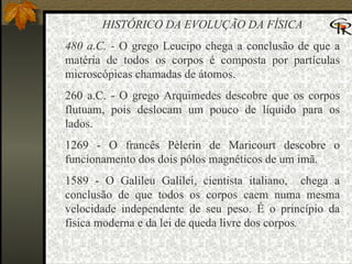 HISTÓRICO DA EVOLUÇÃO DA FÍSICA 480 a.C. -  O grego Leucipo chega a conclusão de que a matéria de todos os corpos é composta por partículas microscópicas chamadas de átomos.  260 a.C. - O grego Arquimedes descobre que os corpos flutuam, pois deslocam um pouco de líquido para os lados.  1269 - O francês Pèlerin de Maricourt descobre o funcionamento dos dois pólos magnéticos de um imã.  1589 - O Galileu Galilei, cientista italiano,  chega a conclusão de que todos os corpos caem numa mesma velocidade independente de seu peso. É o princípio da física moderna e da lei de queda livre dos corpos .  