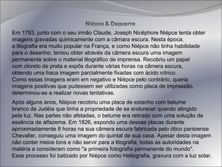 Em 1793, junto com o seu irmão Claude, Joseph Nicéphore Niépce tenta obter  imagens gravadas quimicamente com a câmara escura. Nesta época,  a litografia era muito popular na França, e como Niépce não tinha habilidade  para o desenho, tentou obter através da câmera escura uma imagem  permanente sobre o material litográfico de imprensa. Recobriu um papel  com cloreto de prata e expôs durante várias horas na câmera escura,  obtendo uma fraca imagem parcialmente fixadas com ácido nítrico.  Como essas imagens eram em negativo e Niépce pelo contrário, queria  imagens positivas que pudessem ser utilizadas como placa de impressão,  determinou-se a realizar novas tentativas.  Após alguns anos, Niépce recobriu uma placa de estanho com betume  branco da Judéia que tinha a propriedade de se endurecer quando atingido  pela luz. Nas partes não afetadas, o betume era retirado com uma solução de  essência de alfazema. Em 1826, expondo uma dessas placas durante  aproximadamente 8 horas na sua câmera escura fabricada pelo ótico parisiense  Chevalier, conseguiu uma imagem do quintal de sua casa. Apesar desta imagem  não conter meios tons e não servir para a litografia, todas as autoridades na  matéria a consideram como "a primeira fotografia permanente do mundo".  Esse processo foi batizado por Niépce como Heliografia, gravura com a luz solar.  
