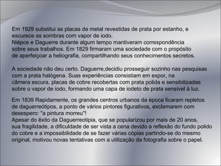 Em 1929 substitui as placas de metal revestidas de prata por estanho, e escurece as sombras com vapor de iodo.  Niépce e Daguerre durante algum tempo mantiveram correspondência  sobre seus trabalhos. Em 1829 firmaram uma sociedade com o propósito  de aperfeiçoar a heliografia, compartilhando seus conhecimentos secretos. A sociedade não deu certo. Daguerre,decidiu prosseguir sozinho nas pesquisas com a prata halógena. Suas experiências consistiam em expor, na  câmera escura, placas de cobre recobertas com prata polida e sensibilizadas sobre o vapor de iodo, formando uma capa de iodeto de prata sensível à luz. Em 1839 Rapidamente, os grandes centros urbanos da época ficaram repletos  de daguerreótipos, a ponto de vários pintores figurativos, exclamarem com  desespero: "a pintura morreu"! Apesar do êxito da Daguerreotipia, que se popularizou por mais de 20 anos,  sua fragilidade, a dificuldade de ser vista a cena devido a reflexão do fundo polido  do cobre e a impossibilidade de se fazer várias cópias partindo-se do mesmo  original, motivou novas tentativas com a utilização da fotografia sobre o papel.  