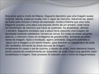 Dois anos após a morte de Niépce, Daguerre descobriu que uma imagem quase  invisível, latente, podia-se revelar com o vapor de mercúrio, reduzindo-se, assim,  de horas para minutos o tempo de exposição. Conta a história que uma noite  Daguerre guardou uma placa sub-exposta dentro de um armário, onde havia  um termômetro de mercúrio que havia se quebrado. Ao amanhecer, abrindo o armário, Daguerre constatou que a placa havia adquirido uma imagem de  densidade bastante satisfatória, tornara-se visível. Em todas as áreas atingidas  pela luz, o mercúrio criara um amálgama de grande brilho, formando as áreas  claras da imagem. Após a revelação, agora controlada, Daguerre submetia a placa com a imagem a um banho fixador, para dissolver os halogenetos de prata  não revelados, formando as áreas escuras da imagem.  Inicialmente foi usado o sal de cozinha, o cloreto de sódio, como elemento fixador,  sendo substituído posteriormente por tiossulfato de sódio (hypo) que garantia maior  durabilidade à imagem. Este processo foi batizado com o nome de Daguerreotipia.   