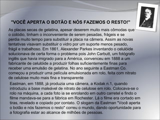 "VOCÊ APERTA O BOTÃO E NÓS FAZEMOS O RESTO!" As placas secas de gelatina, apesar deserem muito mais cômodas que o colódio, tinham o inconveniente de serem pesadas, frágeis e se perdia muito tempo para substituir a placa na câmera. Assim as novas tentativas visavam substituir o vidro por um suporte menos pesado, frágil e trabalhoso. Em 1861, Alexander Parkes inventando o celulóide solucionava de certa forma o problema pois John Carbutt, um fotógrafo inglês que havia imigrado para a América, convenceu em 1888 a um fabricante de celulóide a produzir folhas suficientemente finas para receber uma emulsão de gelatina. No ano seguinte a Eastman Co. começou a produzir uma película emulsionada em rolo, feita com nitrato de celulose muito mais fina e transparente Eastman, em 1888, já produzia uma câmera, a Kodak n.1, quando introduziu a base maleável de nitrato de celulose em rolo. Colocava-se o rolo na máquina, a cada foto ia se enrolando em outro carretel e findo o filme mandava-se para a fábrica em Rochester. Lá o filme era cortado em tiras, revelado e copiado por contato. O slogam da Eastman "Você aperta o botão e nós fazemos o resto" correu o mundo, dando oportunidade para a fotografia estar ao alcance de milhões de pessoas. 