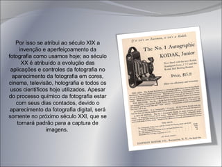 Por isso se atribui ao século XIX a invenção e aperfeiçoamento da fotografia como usamos hoje; ao século XX é atribuído a evolução das aplicações e controles da fotografia no aparecimento da fotografia em cores, cinema, televisão, holografia e todos os usos científicos hoje utilizados. Apesar do processo químico da fotografia estar com seus dias contados, devido o aparecimento da fotografia digital, será somente no próximo século XXI, que se tornará padrão para a captura de imagens.  