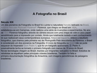 Século XIX Um dos pioneiros da Fotografia no Brasil foi o pintor e naturalista  francês  radicado no  Brasil ,  Antoine Hercules Romuald Florence *. Florence, que chegou ao Brasil em  1824 ,  estabeleceu-se em Campinas, onde realizou uma série de invenções e experimentos. No ano de  1833  Florence fotografou através da câmera escura com uma chapa de vidro e usou papel sensibilizado para a impressão por contato. Ainda que totalmente isolado e sem conhecimento do que realizavam seus contemporâneos europeus,  Niépce  e  Daguerre , obteve o resultado fotográfico, que chamou pela primeira vez de  Photografie  Pela descoberta de Florence, o Brasil é considerado um dos pioneiros na Fotografia. O início da fotografia no  Brasil  não se pode esquecer do Imperador  Dom Pedro II , que foi um fotógrafo apaixonado. D. Pedro II, possivelmente tenha se tornado o primeiro fotógrafo com menos de 15 anos do Brasil. Novas tecnologias chegam ao Brasil, trazidas por imigrantes radicados no Brasil. Estúdios de retratistas se espalham pelas principais cidades brasileiras. Também foi feita a  primeira documentação fotográfica da Amazônia, com imagens panorâmicas de paisagens brasileiras. A Fotografia no Brasil 