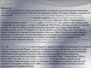 Século XX Na década de 1940 dá-se o ápice do Fotoclubismo, movimento que reunia pessoas interessadas  na prática da fotografia como uma forma de expressão artística. Principais fotógrafos expoentes do  fotoclubismo :  Thomas  Farkas ,  José Oiticica Filho ,  Eduardo Salvatore ,  Chico Albuquerque ,  José  Yalenti ,  Gregori  Warchavchik  (também arquiteto),  Hermínia de Mello Nogueira Borges ,  Nogueira  Borges ,  Geraldo de Barros  e  Gaspar  Gasparian . Nos anos 1950 o Fotojornalismo é  impulsionado pelas revistas  O Cruzeiro  e pelo  Jornal do Brasil , que passam a dar destaque para  a fotografia em suas páginas. Surgem na década de 1970 diversas oficinas e escolas de fotografia no país. Na falta de lugares especializados para exposições são criadas várias galerias,  e surgem grupos como o Photogaleria, no Rio de Janeiro e em São Paulo, com a intenção de  inserir a fotografia no mercado de arte brasileiro. Nos anos 1980 a fotografia brasileira torna-se  conhecida no exterior por meio da participação em exposições internacionais e da publicação  do trabalho de fotógrafos brasileiros em revistas estrangeiras. Entre os principais nomes  do período estão Sebastião Salgado,  Cristiano Mascaro ,  Miguel Rio Branco ,  Luiz  Carlos Felizardo ,  Hugo  Denizart ,  Cláudio Edinger ,  Mario Cravo Neto ,  Arnaldo Pappalardo ,  Kenji Ota  e  Marcos Santilli . Em 1981,  Sebastião Salgado  é o único fotógrafo a registrar a tentativa de assassinato do presidente  norte-americano Ronald Reagan, o que lhe dá grande destaque internacional. A partir de então,  Salgado, radicado na França, é reconhecido mundialmente como um dos mestres da fotografia  documental contemporânea. Nos anos 1980 e 90 publica grandes fotorreportagens de  denúncia social, em livros como Sahel: l’Homme en Détresse (1986), Trabalhadores (1993) e  Terra (1997). Em 1997, a  Universidade Estácio de Sá  do Rio de Janeiro, através da sua  Universidade Politécnica lança o curso de Tecnólogo em Fotografia, o primeiro curso de nível  superior em fotografia no Brasil. E em 1999 o  Senac  de São Paulo inicia o primeiro curso de  bacharelado em fotografia do Brasil. 