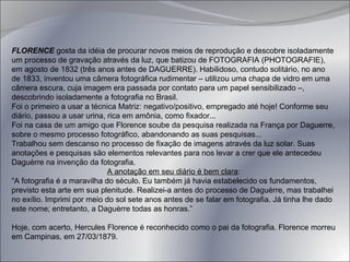 FLORENCE  gosta da idéia de procurar novos meios de reprodução e descobre isoladamente um processo de gravação através da luz, que batizou de FOTOGRAFIA (PHOTOGRAFIE), em agosto de 1832 (três anos antes de DAGUERRE). Habilidoso, contudo solitário, no ano de 1833, inventou uma câmera fotográfica rudimentar – utilizou uma chapa de vidro em uma câmera escura, cuja imagem era passada por contato para um papel sensibilizado –, descobrindo isoladamente a fotografia no Brasil. Foi o primeiro a usar a técnica Matriz: negativo/positivo, empregado até hoje! Conforme seu diário, passou a usar urina, rica em amônia, como fixador... Foi na casa de um amigo que Florence soube da pesquisa realizada na França por Daguerre, sobre o mesmo processo fotográfico, abandonando as suas pesquisas... Trabalhou sem descanso no processo de fixação de imagens através da luz solar. Suas anotações e pesquisas são elementos relevantes para nos levar a crer que ele antecedeu Daguèrre na invenção da fotografia. A anotação em seu diário é bem clara : “ A fotografia é a maravilha do século. Eu também já havia estabelecido os fundamentos, previsto esta arte em sua plenitude. Realizei-a antes do processo de Daguèrre, mas trabalhei no exílio. Imprimi por meio do sol sete anos antes de se falar em fotografia. Já tinha lhe dado este nome; entretanto, a Daguèrre todas as honras.” Hoje, com acerto, Hercules Florence é reconhecido como o pai da fotografia. Florence morreu em Campinas, em 27/03/1879. 