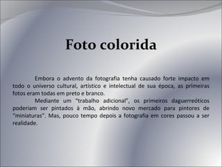 Foto colorida Embora o advento da fotografia tenha causado forte impacto em todo o universo cultural, artístico e intelectual de sua época, as primeiras fotos eram todas em preto e branco. Mediante um “trabalho adicional”, os primeiros daguerreóticos poderiam ser pintados à mão, abrindo novo mercado para pintores de “miniaturas”. Mas, pouco tempo depois a fotografia em cores passou a ser realidade . 