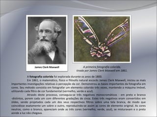 A  fotografia colorida  foi explorada durante os anos de 1800. Em 1861, o matemático, físico e filósofo natural escocês James Clerk Maxwell, iniciou as mais importantes investigações relativas à percepção da cor. Demonstrou as bases importantes da fotografia em cores. Seu método consistia em fotografar um elemento colorido três vezes, mantendo a máquina imóvel, utilizando cada filtro de cor fundamental (vermelho, verde e azul). Através deste processo, conseguia-se três negativos monocromáticos - em preto e branco -distintos, porem cada um com diferentes gradações de cinza. Estes três negativos eram convertidos em slides, sendo projetados cada um dos seus respectivos filtros sobre uma tela branca, de modo que coincidisse exatamente um sobre o outro, reproduzindo-se assim as cores de elemento original. As cores neutras, como o branco, apareciam onde as três cores (vermelho, verde, azul), se misturavam e o preto aonde a luz não chegava. James Clerk Maxwell A primeira fotografia colorida, tirada por James Clerk Maxwell em 1861. 
