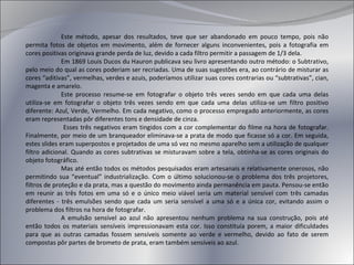 Este método, apesar dos resultados, teve que ser abandonado em pouco tempo, pois não permita fotos de objetos em movimento, além de fornecer alguns inconvenientes, pois a fotografia em cores positivas originava grande perda de luz, devido a cada filtro permitir a passagem de 1/3 dela. Em 1869 Louis Ducos du Hauron publicava seu   livro apresentando outro método: o Subtrativo, pelo meio do qual as cores poderiam ser recriadas. Uma de suas sugestões era, ao contrário de misturar as cores “aditivas”, vermelhas, verdes e azuis, poderíamos utilizar suas cores contrarias ou “subtrativas”, cian, magenta e amarelo. Este processo resume-se em fotografar o objeto três vezes sendo em que cada uma delas utiliza-se em fotografar o objeto três vezes sendo em que cada uma delas utiliza-se um filtro positivo diferente: Azul, Verde, Vermelho. Em cada negativo, como o processo empregado anteriormente, as cores eram representadas pôr diferentes tons e densidade de cinza.   Esses três negativos eram tingidos com a cor complementar do filme na hora de fotografar. Finalmente, por meio de um branqueador eliminava-se a prata de modo que ficasse só a cor. Em seguida, estes slides eram superpostos e projetados de uma só vez no mesmo aparelho sem a utilização de qualquer filtro adicional. Quando as cores subtrativas se misturavam sobre a tela, obtinha-se as cores originais do objeto fotográfico. Mas até então todos os métodos pesquisados eram artesanais e relativamente onerosos, não permitindo sua “eventual” industrialização. Com o último solucionou-se o problema dos três projetores, filtros de proteção e da prata, mas a questão do movimento ainda permanência em pauta. Pensou-se então em reunir as três fotos em uma só e o único meio viável seria um material sensível com três camadas diferentes - três emulsões sendo que cada um seria sensível a uma só e a única cor, evitando assim o problema dos filtros na hora de fotografar. A emulsão sensível ao azul não apresentou nenhum problema na sua construção, pois até então todos os materiais sensíveis impressionavam esta cor. Isso constituía porem, a maior dificuldades para que as outras camadas fossem sensíveis somente ao verde e vermelho, devido ao fato de serem compostas pôr partes de brometo de prata, eram também sensíveis ao azul. 