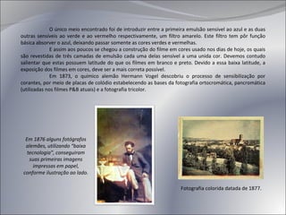 O único meio encontrado foi de introduzir entre a primeira emulsão sensível ao azul e as duas outras sensíveis ao verde e ao vermelho respectivamente, um filtro amarelo. Este filtro tem pôr função básica absorver o azul, deixando passar somente as cores verdes e vermelhas. E assim aos poucos se chegou a construção do filme em cores usado nos dias de hoje, os quais são revestidas de três camadas de emulsão cada uma delas sensível a uma unida cor. Devemos contudo salientar que estas possuem latitude do que os filmes em branco e preto. Devido a essa baixa latitude, a exposição dos filmes em cores, deve ser a mais correta possível. Em 1873, o químico alemão Hermann Vogel descobriu o processo de sensibilização por corantes, por meio de placas de colódio estabelecendo as bases da fotografia ortocromática, pancromática (utilizadas nos filmes P&B atuais) e a fotografia tricolor. Em 1876 alguns fotógrafos alemães, utilizando “baixa tecnologia”, conseguiram suas primeiras imagens impressas em papel, conforme ilustração ao lado. Fotografia colorida datada de 1877. 