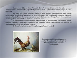 Quando em 1906, os filmes “Pretos & Branco” Pancromáticos, sensível a todas as cores, começaram a ser industrializados, alguns fotógrafos começaram a aplicar a técnica de separação de cores, de Hauron. Em 1903 os irmãos franceses Auguste e Louis Lumiere desenvolveram novas chapas denominadas “Auto Chrome”, passando a ser comercializada em 1907  e era baseado em pontos tingidos de extrato de batata . Foram eles também os primeiros a trabalharem com filme perfurado 35mm e câmeras cinematográficas, introduzindo no mercado o cinema em cores. O primeiro filme colorido moderno, o Kodachrome, foi introduzido em 1935 baseado em três emulsões coloridas. A maioria dos filmes coloridos modernos, exceto o Kodachrome, são baseados na tecnologia desenvolvida pela Agfacolor em 1936. O filme colorido instantâneo foi introduzido pela Polaroid em 1963. Em meados de 1930, a Kodak passou a produzir filmes baseados no principio de Maxwell, lançando os primeiros “Kodakchrome” 