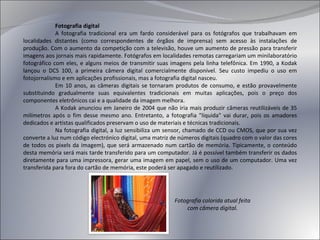 Fotografia digital A fotografia tradicional era um fardo considerável para os fotógrafos que trabalhavam em localidades distantes (como correspondentes de órgãos de imprensa) sem acesso às instalações de produção. Com o aumento da competição com a televisão, houve um aumento de pressão para transferir imagens aos jornais mais rapidamente. Fotógrafos em localidades remotas carregariam um minilaboratório fotográfico com eles, e alguns meios de transmitir suas imagens pela linha telefônica. Em 1990, a Kodak lançou o DCS 100, a primeira câmera digital comercialmente disponível. Seu custo impediu o uso em fotojornalismo e em aplicações profissionais, mas a fotografia digital nasceu. Em 10 anos, as câmeras digitais se tornaram produtos de consumo, e estão provavelmente substituindo gradualmente suas equivalentes tradicionais em muitas aplicações, pois o preço dos componentes eletrônicos cai e a qualidade da imagem melhora. A Kodak anunciou em Janeiro de 2004 que não iria mais produzir câmeras reutilizáveis de 35 milímetros após o fim desse mesmo ano. Entretanto, a fotografia "líquida" vai durar, pois os amadores dedicados e artistas qualificados preservam o uso de materiais e técnicas tradicionais. Na fotografia digital, a luz sensibiliza um sensor, chamado de CCD ou CMOS, que por sua vez converte a luz num código electrónico digital, uma matriz de números digitais (quadro com o valor das cores de todos os pixels da imagem), que será armazenado num cartão de memória. Tipicamente, o conteúdo desta memória será mais tarde transferido para um computador. Já é possível também transferir os dados diretamente para uma impressora, gerar uma imagem em papel, sem o uso de um computador. Uma vez transferida para fora do cartão de memória, este poderá ser apagado e reutilizado. Fotografia colorida atual feita com câmera digital. 