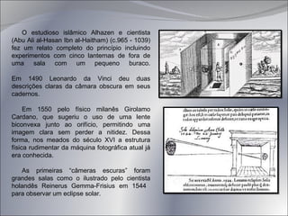 O estudioso islâmico Alhazen e cientista (Abu Ali al-Hasan Ibn al-Haitham) (c.965 - 1039) fez um relato completo do princípio incluindo experimentos com cinco lanternas de fora de uma sala com um pequeno buraco. Em 1490 Leonardo da Vinci deu duas descrições claras da câmara obscura em seus cadernos.  Em 1550 pelo físico milanês Girolamo Cardano, que sugeriu o uso de uma lente biconvexa junto ao orifício, permitindo uma imagem clara sem perder a nitidez.  Dessa forma, nos meados do século XVI a estrutura física rudimentar da máquina fotográfica atual já era conhecida. As primeiras “câmeras escuras” foram grandes salas como o ilustrado pelo cientista holandês Reinerus Gemma-Frisius em 1544  para observar um eclipse solar. 