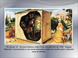 No século 16,  Giovanni Battista Della Porta, em seu livro de 1558 “ Magiae Naturalis” recomendado o uso deste dispositivo como um auxílio para o desenho para os artistas. 