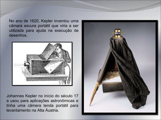 Johannes Kepler no início do século 17 a usou para aplicações astronômicas e tinha uma câmera tenda portátil para levantamento na Alta Áustria.  No ano de 1620, Kepler inventou uma câmara escura portátil que viria a ser utilizada para ajuda na execução de desenhos. 