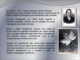 No ano de  1727 o médico alemão Johann Schulze descobre que a luz incidindo sobre frascos contendo sais de prata é capaz de enegrecer as substâncias nele contidas.  Thomas Wedgwood, em 1790, tentar realizar a primeira fotografia, através de um pedaço de papel impregnado de nitrato de prata.  Sobre o papel, Wedgwood colocou uma folha de árvore para em seguida submetê-lo por algum tempo à luz. A região obstruída pela folha ficara marcada por sua silhueta branca, contrastando com a área enegrecida pelo contato com a luz.  Embora tal experiência não tenha sido totalmente exitosa, uma vez que algum tempo depois, a área que não havia recebido a luz acabara ficando enegrecida também, Wedgewood foi o primeiro a obter um negativo fotográgico rudimentar. 