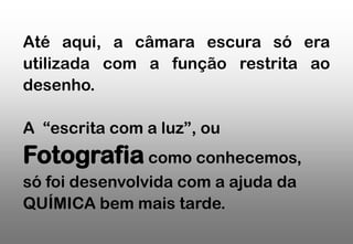 Até aqui, a câmara escura só era
utilizada com a função restrita ao
desenho.
A “escrita com a luz”, ou

Fotografia como conhecemos,
só foi desenvolvida com a ajuda da
QUÍMICA bem mais tarde.

 