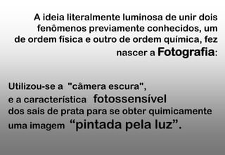 A ideia literalmente luminosa de unir dois
fenômenos previamente conhecidos, um
de ordem física e outro de ordem química, fez
nascer a Fotografia:
Utilizou-se a "câmera escura",
e a característica fotossensível
dos sais de prata para se obter quimicamente
uma imagem

“pintada pela luz”.

 