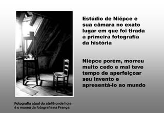 Estúdio de Niépce e
sua câmara no exato
lugar em que foi tirada
a primeira fotografia
da história

Nièpce porém, morreu
muito cedo e mal teve
tempo de aperfeiçoar
seu invento e
apresentá-lo ao mundo

Fotografia atual do ateliê onde hoje
é o museu da fotografia na França

 