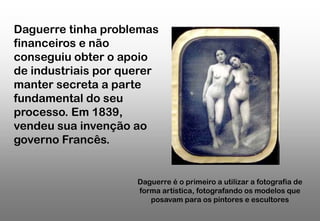 Daguerre tinha problemas
financeiros e não
conseguiu obter o apoio
de industriais por querer
manter secreta a parte
fundamental do seu
processo. Em 1839,
vendeu sua invenção ao
governo Francês.

Daguerre é o primeiro a utilizar a fotografia de
forma artística, fotografando os modelos que
posavam para os pintores e escultores

 