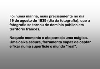 Foi numa manhã, mais precisamente no dia
19 de agosto de 1839 (dia da fotografia), que a
fotografia se tornou de domínio público em
território francês.
Naquele momento o ato parecia uma mágica.
Uma caixa escura, ferramenta capaz de captar
e fixar numa superfície o mundo "real".

 