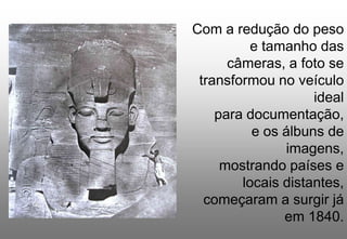Com a redução do peso
e tamanho das
câmeras, a foto se
transformou no veículo
ideal
para documentação,
e os álbuns de
imagens,
mostrando países e
locais distantes,
começaram a surgir já
em 1840.

 