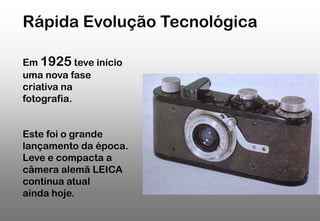 Rápida Evolução Tecnológica
Em 1925 teve início
uma nova fase
criativa na
fotografia.
Este foi o grande
lançamento da época.
Leve e compacta a
câmera alemã LEICA
continua atual
ainda hoje.

 