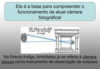 Ela é a base para compreender o
funcionamento da atual câmera
fotográfica!

Na Grécia Antiga, Aristóteles já se referia à câmara
escura como instrumento de observação de eclipses.

 