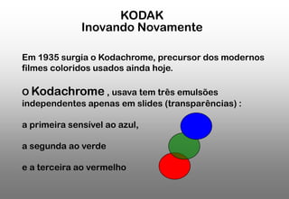 KODAK
Inovando Novamente
Em 1935 surgia o Kodachrome, precursor dos modernos
filmes coloridos usados ainda hoje.
O Kodachrome , usava tem três emulsões
independentes apenas em slides (transparências) :
a primeira sensível ao azul,
a segunda ao verde
e a terceira ao vermelho

 