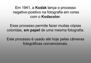 Em 1941, a Kodak lança o processo
negativo-positivo na fotografia em cores
com o Kodacolor.
Esse processo permite fazer muitas cópias
coloridas, em papel de uma mesma fotografia.
Este processo é usado até hoje pelas câmeras
fotográficas convencionais.

 